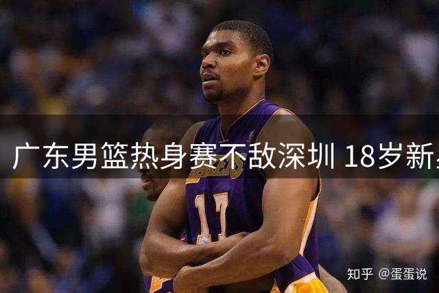 广东男篮热身赛不敌深圳 18岁新星独揽24分显潜力